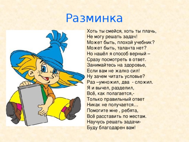 Разминка Хоть ты смейся, хоть ты плачь, Не могу решать задач! Может быть, плохой учебник? Может быть, таланта нет? Но нашёл я способ верный – Сразу посмотреть в ответ. Занимайтесь на здоровье, Если вам не жалко сил! Ну зачем читать условье? Раз –умножил, два - сложил. Я и вычел, разделил, Всё, как полагается,- Только правильный ответ Никак не получается… Помогите мне , ребята, Всё расставить по местам. Научусь решать задачи- Буду благодарен вам! 