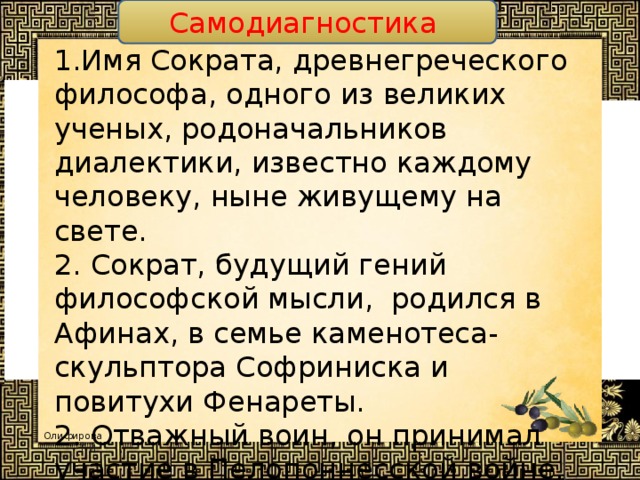 Самодиагностика 1.Имя Сократа, древнегреческого философа, одного из великих ученых, родоначальников диалектики, известно каждому человеку, ныне живущему на свете. 2. Сократ, будущий гений философской мысли, родился в Афинах, в семье каменотеса-скульптора Софриниска и повитухи Фенареты. 2. Отважный воин, он принимал участие в Пелопоннесской войне. 