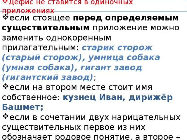 Дефис не ставится в одиночных приложениях : если стоящее перед определяемым существительным приложение можно заменить однокоренным прилагательным: старик сторож (старый сторож), умница собака (умная собака), гигант завод (гигантский завод) ; если на втором месте стоит имя собственное: кузнец Иван, дирижёр Башмет; если в сочетании двух нарицательных существительных первое из них обозначает родовое понятие, а второе – видовое: металл цирконий, бабочка капустница; если на первом месте стоят слова господин, гражданин… 