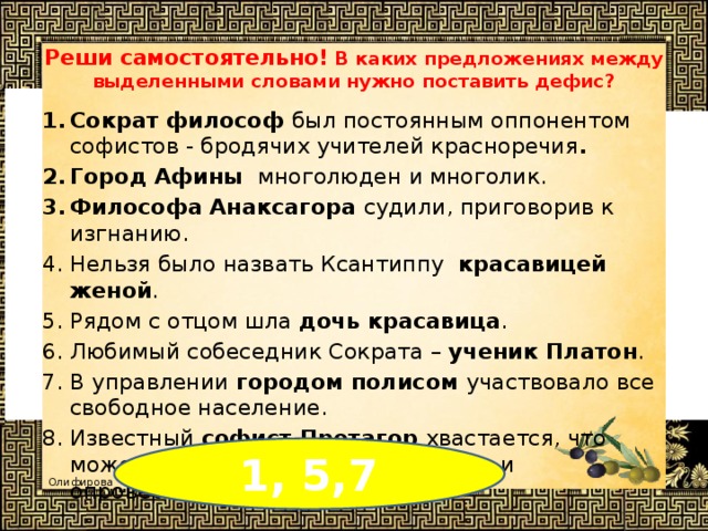 Реши самостоятельно!  В каких предложениях между выделенными словами нужно поставить дефис?  Сократ философ был постоянным оппонентом софистов - бродячих учителей красноречия . Город Афины многолюден и многолик. Философа Анаксагора судили, приговорив к изгнанию. Нельзя было назвать Ксантиппу красавицей женой . Рядом с отцом шла дочь красавица . Любимый собеседник Сократа – ученик Платон . В управлении городом полисом участвовало все свободное население. Известный софист Протагор хвастается, что может одну и ту же мысль доказать и опровергнуть с равным блеском. 1, 5,7 