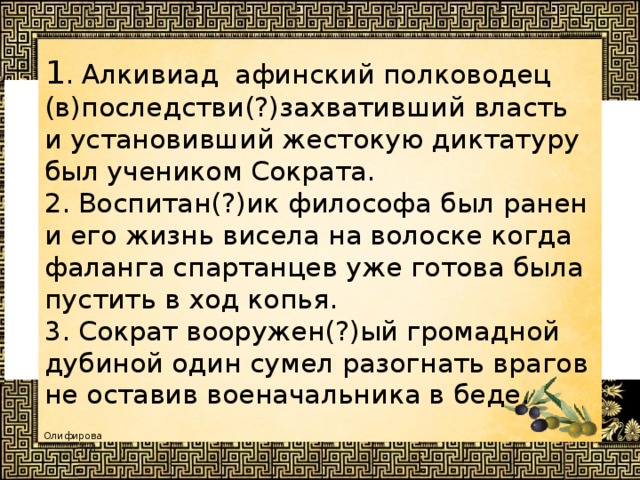 1 . Алкивиад афинский полководец (в)последстви(?)захвативший власть и установивший жестокую диктатуру был учеником Сократа.  2. Воспитан(?)ик философа был ранен и его жизнь висела на волоске когда фаланга спартанцев уже готова была пустить в ход копья.  3. Сократ вооружен(?)ый громадной дубиной один сумел разогнать врагов не оставив военачальника в беде.  