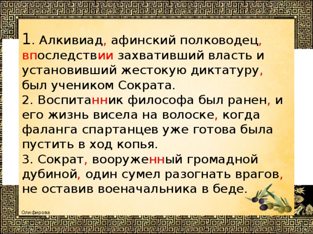 1 . Алкивиад , афинский полководец , вп оследств ии захвативший власть и установивший жестокую диктатуру , был учеником Сократа.  2. Воспита нн ик философа был ранен , и его жизнь висела на волоске , когда фаланга спартанцев уже готова была пустить в ход копья.  3. Сократ , вооруже нн ый громадной дубиной , один сумел разогнать врагов , не оставив военачальника в беде.  