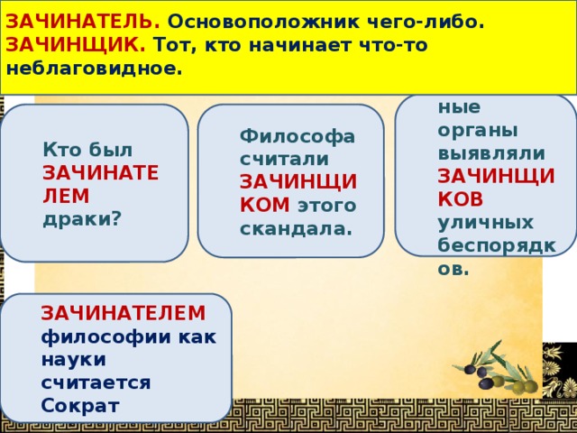  ЗАЧИНАТЕЛЬ. Основоположник чего-либо. ЗАЧИНЩИК. Тот, кто начинает что-то неблаговидное.   Определи, в каком предложении выделенное слово употреблено НЕВЕРНО ? Следственные органы выявляли ЗАЧИНЩИКОВ уличных беспорядков. Философа считали ЗАЧИНЩИКОМ этого скандала. Кто был ЗАЧИНАТЕЛЕМ драки? ЗАЧИНАТЕЛЕМ философии как науки считается Сократ 