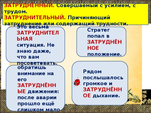 ЗАТРУДНЁННЫЙ. Совершаемый с усилием, с трудом. ЗАТРУДНИТЕЛЬНЫЙ. Причиняющий затруднение или содержащий трудности. Определи, в каком предложении выделенное слово употреблено НЕВЕРНО ? Это весьма ЗАТРУДНИТЕЛЬНАЯ ситуация. Не знаю даже, что вам посоветовать. Стратег попал в ЗАТРУДНЁННОЕ положение. Рядом послышалось громкое и ЗАТРУДНЁННОЕ дыхание. Ты сразу обратишь внимание на его ЗАТРУДНЁННЫЕ движения: после аварии прошло ещё слишком мало времени. 
