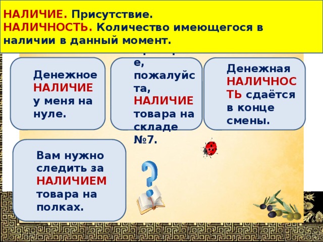 НАЛИЧИЕ. Присутствие. НАЛИЧНОСТЬ. Количество имеющегося в наличии в данный момент. Определи, в каком предложении выделенное слово употреблено НЕВЕРНО ? Денежное НАЛИЧИЕ у меня на нуле. Денежная НАЛИЧНОСТЬ сдаётся в конце смены. Проверьте, пожалуйста, НАЛИЧИЕ товара на складе №7. Вам нужно следить за НАЛИЧИЕМ товара на полках. 