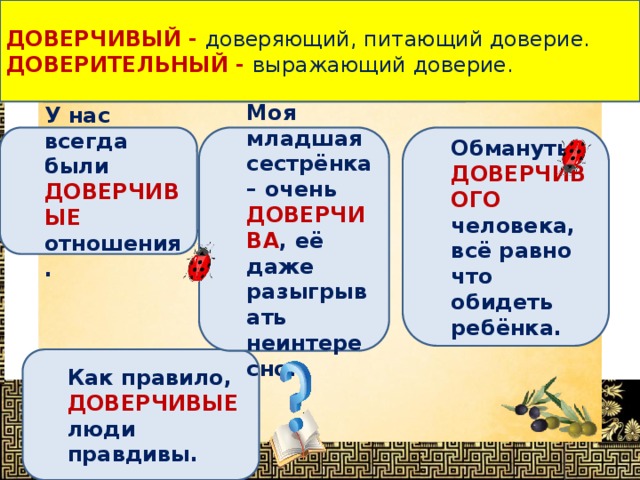 ДОВЕРЧИВЫЙ - доверяющий, питающий доверие. ДОВЕРИТЕЛЬНЫЙ -  выражающий доверие. Определи, в каком предложении выделенное слово употреблено НЕВЕРНО ? Обмануть ДОВЕРЧИВОГО человека, всё равно что обидеть ребёнка. Моя младшая сестрёнка – очень ДОВЕРЧИВА , её даже разыгрывать неинтересно. У нас всегда были ДОВЕРЧИВЫЕ отношения. Как правило, ДОВЕРЧИВЫЕ люди правдивы. 