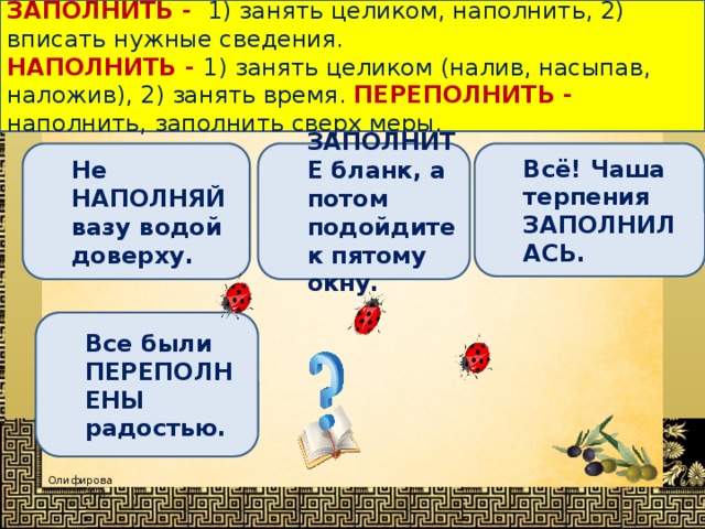 ЗАПОЛНИТЬ -   1) занять целиком, наполнить, 2) вписать нужные сведения. НАПОЛНИТЬ -  1) занять целиком (налив, насыпав, наложив), 2) занять время. ПЕРЕПОЛНИТЬ - наполнить, заполнить сверх меры. Определи, в каком предложении выделенное слово употреблено НЕВЕРНО ? Не НАПОЛНЯЙ вазу водой доверху. ЗАПОЛНИТЕ бланк, а потом подойдите к пятому окну. Всё! Чаша терпения ЗАПОЛНИЛАСЬ. Все были ПЕРЕПОЛНЕНЫ радостью. 
