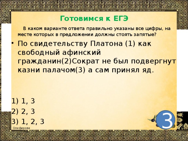 Готовимся к ЕГЭ  В каком варианте ответа правильно указаны все цифры, на месте которых в предложении должны стоять запятые? По свидетельству Платона (1) как свободный афинский гражданин(2)Сократ не был подвергнут казни палачом(3) а сам принял яд.  1) 1, 3 2) 2, 3 3) 1, 2, 3 3 