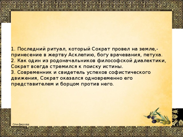      1. Последний ритуал, который Сократ провел на земле,- принесение в жертву Асклепию, богу врачевания, петуха.   2. Как один из родоначальников философской диалектики, Сократ всегда стремился к поиску истины.  3. Современник и свидетель успехов софистического движения, Сократ оказался одновременно его представителем и борцом против него.         