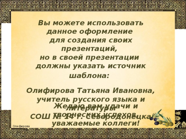 Вы можете использовать данное оформление для создания своих презентаций, но в своей презентации должны указать источник шаблона:  Олифирова Татьяна Ивановна, учитель русского языка и литературы СОШ № 14 г. Северодонецка  Желаю вам удачи и творческих успехов, уважаемые коллеги! 