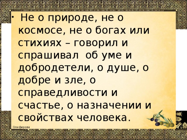  Не о природе, не о космосе, не о богах или стихиях – говорил и спрашивал об уме и добродетели, о душе, о добре и зле, о справедливости и счастье, о назначении и свойствах человека. 