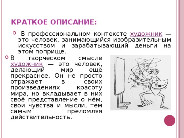  КРАТКОЕ ОПИСАНИЕ:    В профессиональном контексте художник — это человек, занимающийся изобразительным искусством и зарабатывающий деньги на этом поприще. В творческом смысле художник — это человек, делающий мир ещё прекраснее. Он не просто отражает в своих произведениях красоту мира, но вкладывает в них своё представление о нём, свои чувства и мысли, тем самым преломляя действительность.   