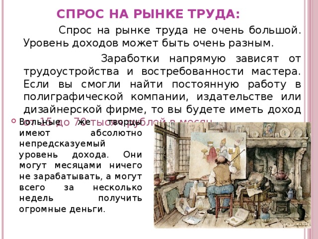 СПРОС НА РЫНКЕ ТРУДА:  Спрос на рынке труда не очень большой. Уровень доходов может быть очень разным.  Заработки напрямую зависят от трудоустройства и востребованности мастера.  Если вы смогли найти постоянную работу в полиграфической компании, издательстве или дизайнерской фирме, то вы будете иметь доход от 15 до 70 тысяч рублей в месяц .  Вольные же творцы имеют абсолютно непредсказуемый уровень дохода. Они могут месяцами ничего не зарабатывать, а могут всего за несколько недель получить огромные деньги. 