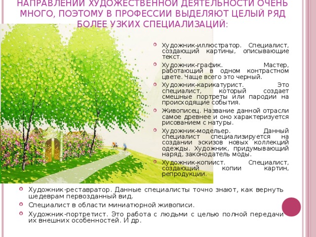 НАПРАВЛЕНИЙ ХУДОЖЕСТВЕННОЙ ДЕЯТЕЛЬНОСТИ ОЧЕНЬ МНОГО, ПОЭТОМУ В ПРОФЕССИИ ВЫДЕЛЯЮТ ЦЕЛЫЙ РЯД БОЛЕЕ УЗКИХ СПЕЦИАЛИЗАЦИЙ:   Художник-иллюстратор. Специалист, создающий картины, описывающие текст. Художник-график. Мастер, работающий в одном контрастном цвете. Чаще всего это черный. Художник-карикатурист. Это специалист, который создает смешные портреты или пародии на происходящие события. Живописец. Название данной отрасли самое древнее и оно характеризуется рисованием с натуры. Художник-модельер. Данный специалист специализируется на создании эскизов новых коллекций одежды. Художник, придумывающий наряд, законодатель моды. Художник-копиист. Специалист, создающий копии картин, репродукции.  Художник-реставратор. Данные специалисты точно знают, как вернуть шедеврам первозданный вид. Специалист в области миниатюрной живописи. Художник-портретист. Это работа с людьми с целью полной передачи их внешних особенностей. И др. 