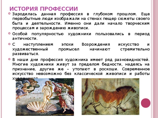 ИСТОРИЯ ПРОФЕССИИ Зародилась данная профессия в глубоком прошлом. Еще первобытные люди изображали на стенах пещер сюжеты своего быта и деятельности. Именно они дали начало творческим процессам и зарождению живописи. Особой популярностью художники пользовались в период античности. С наступлением эпохи Возрождения искусство и художественный промысел начинают стремительно развиваться. В наши дни профессия художника имеет ряд разновидностей. Многие художники живут за пределом бедности, надеясь на признание, другие же – утопают в роскоши. Современное искусство невозможно без классической живописи и работы художников. 