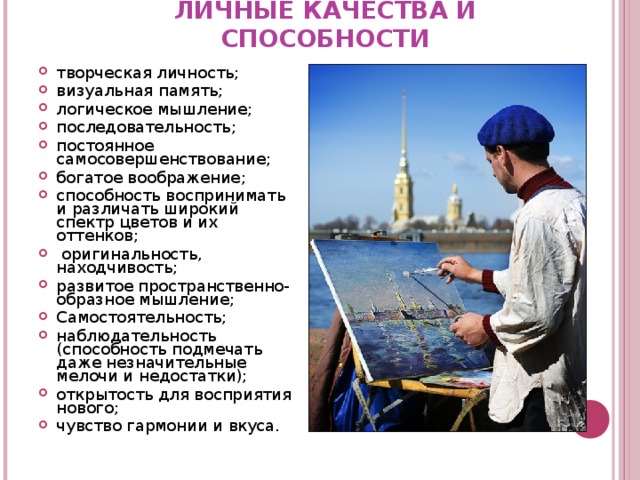 ЛИЧНЫЕ КАЧЕСТВА И СПОСОБНОСТИ творческая личность; визуальная память; логическое мышление; последовательность; постоянное самосовершенствование ; богатое воображение; способность воспринимать и различать широкий спектр цветов и их оттенков;  оригинальность, находчивость; развитое пространственно-образное мышление; Самостоятельность; наблюдательность (способность подмечать даже незначительные мелочи и недостатки); открытость для восприятия нового; чувство гармонии и вкуса. 