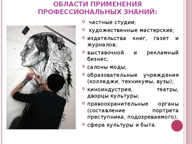 ОБЛАСТИ ПРИМЕНЕНИЯ ПРОФЕССИОНАЛЬНЫХ ЗНАНИЙ:    частные студии;  художественные мастерские; издательства книг, газет и журналов; выставочной и рекламный бизнес; салоны моды; образовательные учреждения (колледжи, техникумы, вузы) ; киноиндустрия, театры, дворцы культуры; правоохранительные органы (составление портрета преступника, подозреваемого) ; сфера культуры и быта .   