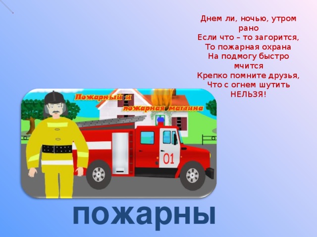 Днем ли, ночью, утром рано  Если что – то загорится,  То пожарная охрана  На подмогу быстро мчится  Крепко помните друзья,  Что с огнем шутить  НЕЛЬЗЯ! пожарный