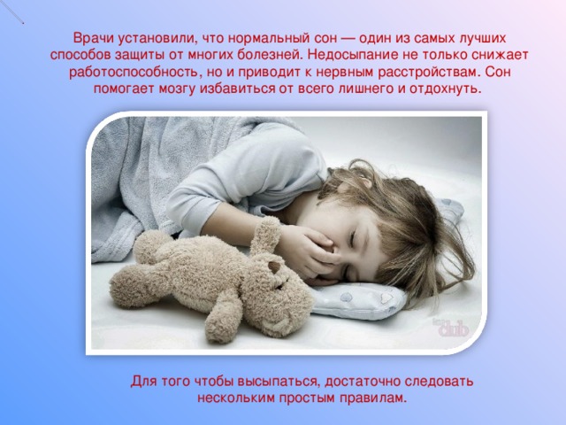 Врачи установили, что нормальный сон — один из самых лучших способов защиты от многих болезней. Недосыпание не только снижает работоспособность, но и приводит к нервным расстройствам. Сон помогает мозгу избавиться от всего лишнего и отдохнуть.    Для того чтобы высыпаться, достаточно следовать нескольким простым правилам.