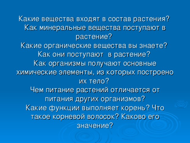 Какие вещества входят в состав растения?  Как минеральные вещества поступают в растение?  Какие органические вещества вы знаете?  Как они поступают в растение?  Как организмы получают основные химические элементы, из которых построено их тело?  Чем питание растений отличается от питания других организмов?  Какие функции выполняет корень? Что такое корневой волосок? Каково его значение? 