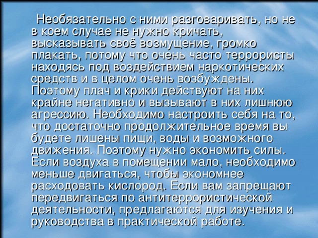  Необязательно с ними разговаривать, но не в коем случае не нужно кричать, высказывать своё возмущение, громко плакать, потому что очень часто террористы находясь под воздействием наркотических средств и в целом очень возбуждены. Поэтому плач и крики действуют на них крайне негативно и вызывают в них лишнюю агрессию. Необходимо настроить себя на то, что достаточно продолжительное время вы будете лишены пищи, воды и возможного движения. Поэтому нужно экономить силы. Если воздуха в помещении мало, необходимо меньше двигаться, чтобы экономнее расходовать кислород. Если вам запрещают передвигаться по антитеррористической деятельности, предлагаются для изучения и руководства в практической работе. 