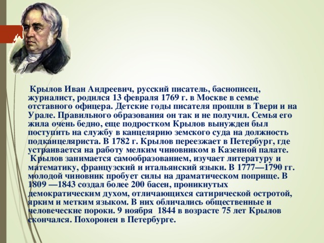  Крылов Иван Андреевич, русский писатель, баснописец, журналист, родился 13 февраля 1769 г. в Москве в семье отставного офицера. Детские годы писателя прошли в Твери и на Урале. Правильного образования он так и не получил. Семья его жила очень бедно, еще подростком Крылов вынужден был поступить на службу в канцелярию земского суда на должность подканцеляриста. В 1782 г. Крылов переезжает в Петербург, где устраивается на работу мелким чиновником в Казенной палате. Крылов занимается самообразованием, изучает литературу и математику, французский и итальянский языки. В 1777—1790 гг. молодой чиновник пробует силы на драматическом поприще. В 1809 —1843 создал более 200 басен, проникнутых демократическим духом, отличающихся сатирической остротой, ярким и метким языком. В них обличались общественные и человеческие пороки. 9 ноября 1844 в возрасте 75 лет Крылов скончался. Похоронен в Петербурге. 
