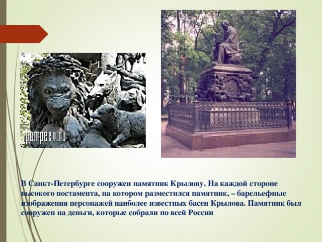 В Санкт-Петербурге сооружен памятник Крылову. На каждой стороне высокого постамента, на котором разместился памятник, – барельефные изображения персонажей наиболее известных басен Крылова. Памятник был сооружен на деньги, которые собрали по всей России 