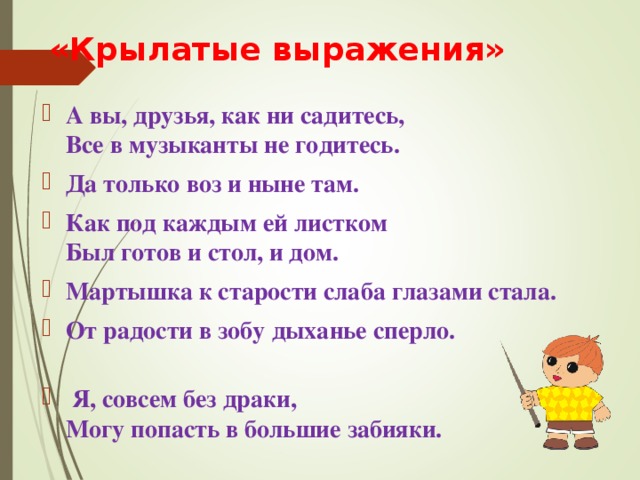  «Крылатые выражения» А вы, друзья, как ни садитесь,  Все в музыканты не годитесь. Да только воз и ныне там. Как под каждым ей листком  Был готов и стол, и дом. Мартышка к старости слаба глазами стала. От радости в зобу дыханье сперло.  Я, совсем без драки,  Могу попасть в большие забияки. 