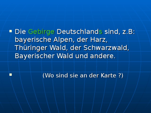 Die Gebirge Deutschland s sind, z.B: bayerische Alpen, der Harz, Thüringer Wald, der Schwarzwald, Bayerischer Wald und andere.   (Wo sind sie an der Karte ?) 