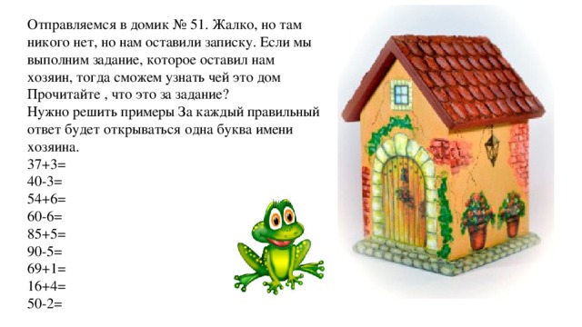 Отправляемся в домик № 51. Жалко, но там никого нет, но нам оставили записку. Если мы выполним задание, которое оставил нам хозяин, тогда сможем узнать чей это дом Прочитайте , что это за задание? Нужно решить примеры За каждый правильный ответ будет открываться одна буква имени хозяина. 37+3= 40-3= 54+6= 60-6= 85+5= 90-5= 69+1= 16+4= 50-2= 
