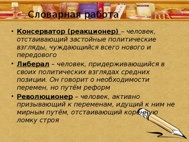 Словарная работа Консерватор (реакционер) – человек, отстаивающий застойные политические взгляды, чуждающийся всего нового и передового Либерал – человек, придерживающийся в своих политических взглядах средних позиции. Он говорит о необходимости перемен, но путём реформ Революционер – человек, активно призывающий к переменам, идущий к ним не мирным путём, отстаивающий коренную ломку строя 