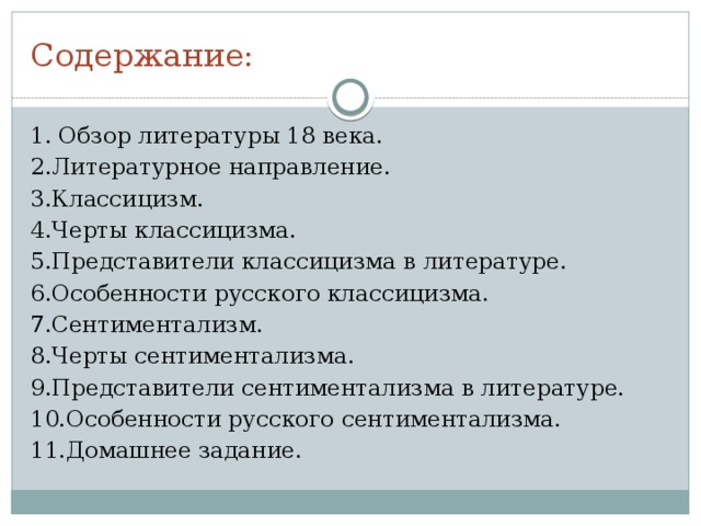 Содержание: 1. Обзор литературы 18 века. 2.Литературное направление. 3.Классицизм. 4.Черты классицизма. 5.Представители классицизма в литературе. 6.Особенности русского классицизма. 7.Сентиментализм. 8.Черты сентиментализма. 9.Представители сентиментализма в литературе. 10.Особенности русского сентиментализма. 11.Домашнее задание. 