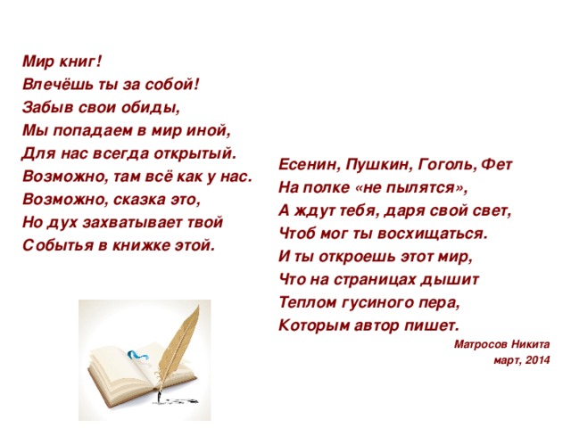 Мир книг! Влечёшь ты за собой! Забыв свои обиды, Мы попадаем в мир иной, Для нас всегда открытый. Возможно, там всё как у нас. Возможно, сказка это, Но дух захватывает твой Событья в книжке этой.   Есенин, Пушкин, Гоголь, Фет На полке «не пылятся», А ждут тебя, даря свой свет, Чтоб мог ты восхищаться. И ты откроешь этот мир, Что на страницах дышит Теплом гусиного пера, Которым автор пишет. Матросов Никита март, 2014  