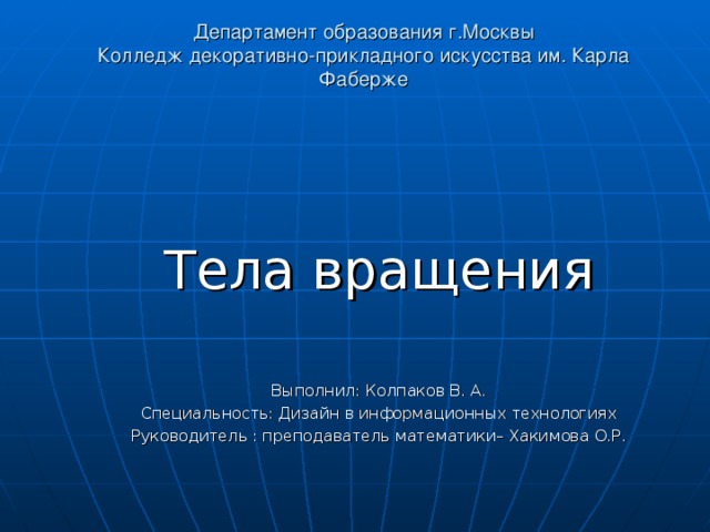 Департамент образования г.Москвы  Колледж декоративно-прикладного искусства им. Карла Фаберже    Тела вращения Выполнил : Колпаков В. А. Специальность: Дизайн в информационных технологиях Руководитель : преподаватель математики– Хакимова О.Р. 