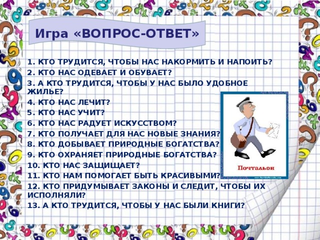 Игра «ВОПРОС-ОТВЕТ» 1. КТО ТРУДИТСЯ, ЧТОБЫ НАС НАКОРМИТЬ И НАПОИТЬ? 2. КТО НАС ОДЕВАЕТ И ОБУВАЕТ? 3. А КТО ТРУДИТСЯ, ЧТОБЫ У НАС БЫЛО УДОБНОЕ ЖИЛЬЕ? 4. КТО НАС ЛЕЧИТ? 5. КТО НАС УЧИТ? 6. КТО НАС РАДУЕТ ИСКУССТВОМ? 7. КТО ПОЛУЧАЕТ ДЛЯ НАС НОВЫЕ ЗНАНИЯ? 8. КТО ДОБЫВАЕТ ПРИРОДНЫЕ БОГАТСТВА? 9. КТО ОХРАНЯЕТ ПРИРОДНЫЕ БОГАТСТВА? 10. КТО НАС ЗАЩИЩАЕТ? 11. КТО НАМ ПОМОГАЕТ БЫТЬ КРАСИВЫМИ? 12. КТО ПРИДУМЫВАЕТ ЗАКОНЫ И СЛЕДИТ, ЧТОБЫ ИХ ИСПОЛНЯЛИ? 13. А КТО ТРУДИТСЯ, ЧТОБЫ У НАС БЫЛИ КНИГИ? 