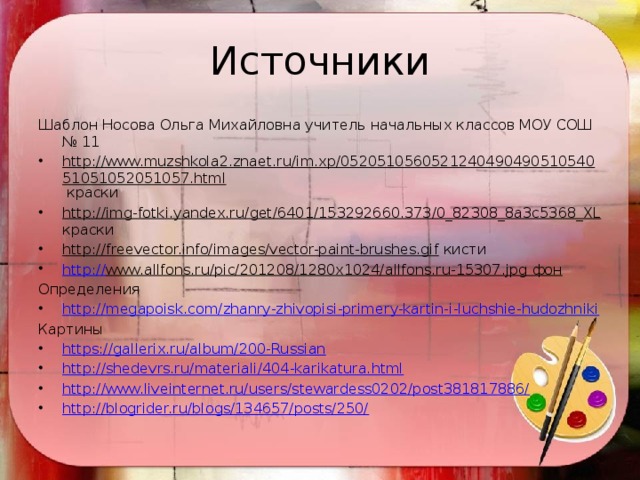 Источники Шаблон Носова Ольга Михайловна учитель начальных классов МОУ СОШ № 11 http://www.muzshkola2.znaet.ru/im.xp/052051056052124049049051054051051052051057.html краски http://img-fotki.yandex.ru/get/6401/153292660.373/0_82308_8a3c5368_XL краски http://freevector.info/images/vector-paint-brushes.gif кисти http:// www.allfons.ru/pic/201208/1280x1024/allfons.ru-15307.jpg фон Определения http://megapoisk.com/zhanry-zhivopisi-primery-kartin-i-luchshie-hudozhniki Картины https://gallerix.ru/album/200-Russian http://shedevrs.ru/materiali/404-karikatura.html http://www.liveinternet.ru/users/stewardess0202/post381817886/ http://blogrider.ru/blogs/134657/posts/250/ 