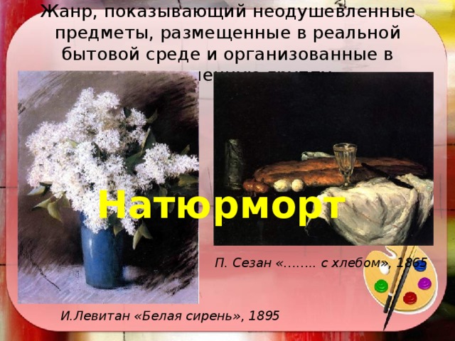 Жанр, показывающий неодушевленные предметы, размещенные в реальной бытовой среде и организованные в определенную группу Натюрморт П. Сезан «…….. с хлебом», 1865 И.Левитан «Белая сирень», 1895 
