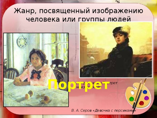 Жанр, посвященный изображению человека или группы людей Портрет И. Крамской «Портрет неизвестной»  В. А. Серов «Девочка с персиками» 