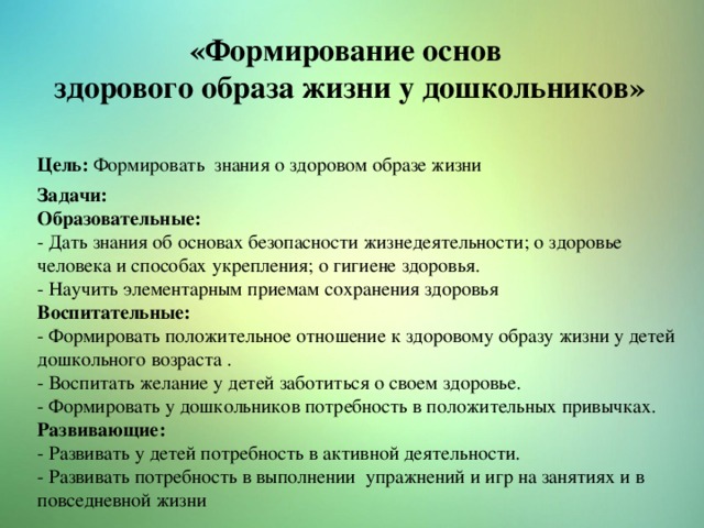 «Формирование основ здорового образа жизни у дошкольников» Цель: Формировать знания о здоровом образе жизни Задачи: Образовательные: - Дать знания об основах безопасности жизнедеятельности; о здоровье человека и способах укрепления; о гигиене здоровья. - Научить элементарным приемам сохранения здоровья Воспитательные: - Формировать положительное отношение к здоровому образу жизни у детей дошкольного возраста . - Воспитать желание у детей заботиться о своем здоровье. - Формировать у дошкольников потребность в положительных привычках. Развивающие: - Развивать у детей потребность в активной деятельности. - Развивать потребность в выполнении упражнений и игр на занятиях и в повседневной жизни 