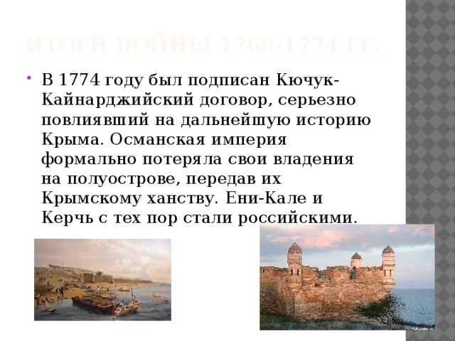 итоги войны 1768-1774 гг. В 1774 году был подписан Кючук-Кайнарджийский договор, серьезно повлиявший на дальнейшую историю Крыма. Османская империя формально потеряла свои владения на полуострове, передав их Крымскому ханству. Ени-Кале и Керчь с тех пор стали российскими. 