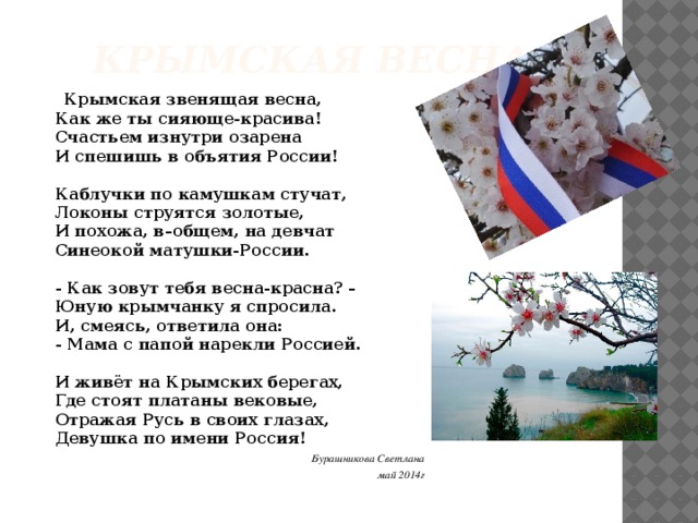 КРЫМСКАЯ ВЕСНА  Крымская звенящая весна,   Как же ты сияюще-красива!   Счастьем изнутри озарена   И спешишь в объятия России!    Каблучки по камушкам стучат,   Локоны струятся золотые,   И похожа, в–общем, на девчат   Синеокой матушки-России.    - Как зовут тебя весна-красна? –   Юную крымчанку я спросила.   И, смеясь, ответила она:   - Мама с папой нарекли Россией.    И живёт на Крымских берегах,   Где стоят платаны вековые,   Отражая Русь в своих глазах,   Девушка по имени Россия!  Бурашникова Светлана май 2014г 