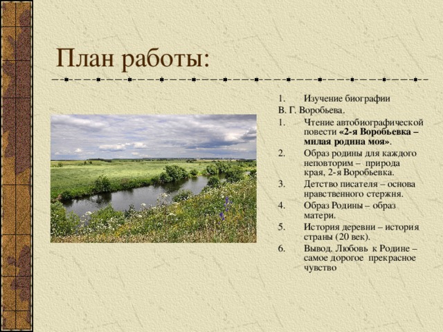 Изучение биографии В. Г. Воробьева. Чтение автобиографической повести «2-я Воробьевка – милая родина моя» . Образ родины для каждого неповторим – природа края, 2-я Воробьевка. Детство писателя – основа нравственного стержня. Образ Родины – образ матери. История деревни – история страны (20 век). Вывод. Любовь к Родине – самое дорогое прекрасное чувство 