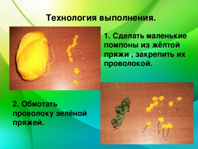  Технология выполнения. 1. Сделать маленькие помпоны из жёлтой пряжи , закрепить их проволокой. 2. Обмотать проволоку зелёной пряжей. 