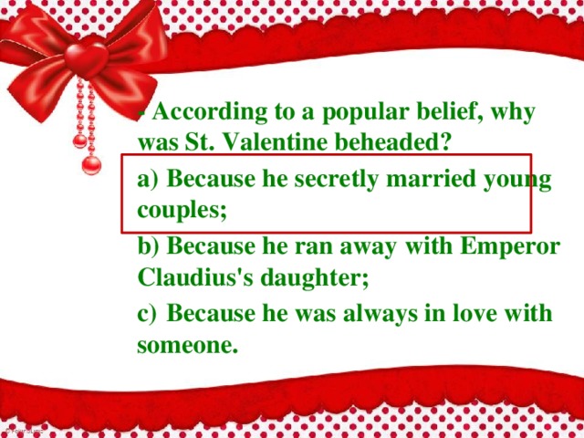 - According to a popular belief, why was St. Valentine beheaded? a)  Because he secretly married young couples; b)  Because he ran away with Emperor Claudius's daughter; c)  Because he was always in love with someone. 