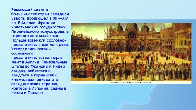 Решающий сдвиг в большинстве стран Западной Европы произошел в XIII—XIV вв. В Англии, Франции, христианских государ­ствах Пиренейского полуострова, в германских княжествах, Польше возникли сословно-представительные монархии. Утвердились органы сословного представительства: парла­мент в Англии, Генеральные штаты во Франции и Нидер­ландах, рейхстага и ландтаги в германских княжествах, риксдага в скандинавских странах, кортесы в Испании, сей­мы в Чехии и Польше. 