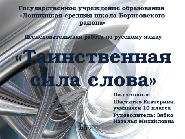 Государственное учреждение образования  «Лошницкая средняя школа Борисовского района» Исследовательская работа по русскому языку «Таинственная сила слова» Подготовила Шаститко Екатерина, учащаяся 10 класса Руководитель: Зябко Наталья Михайловна 2017 