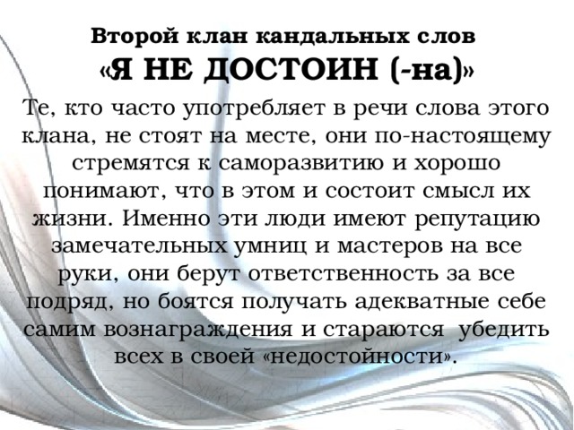 Второй клан кандальных слов  «Я НЕ ДОСТОИН (-на)» Те, кто часто употребляет в речи слова этого клана, не стоят на месте, они по-настоящему стремятся к саморазвитию и хорошо понимают, что в этом и состоит смысл их жизни. Именно эти люди имеют репутацию замечательных умниц и мастеров на все руки, они берут ответственность за все подряд, но боятся получать адекватные себе самим вознаграждения и стараются убедить всех в своей «недостойности». 