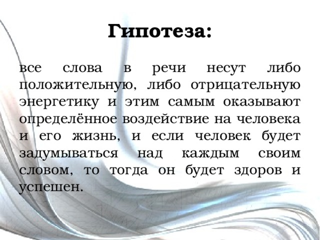 Гипотеза: все слова в речи несут либо положительную, либо отрицательную энергетику и этим самым оказывают определённое воздействие на человека и его жизнь, и если человек будет задумываться над каждым своим словом, то тогда он будет здоров и успешен. 
