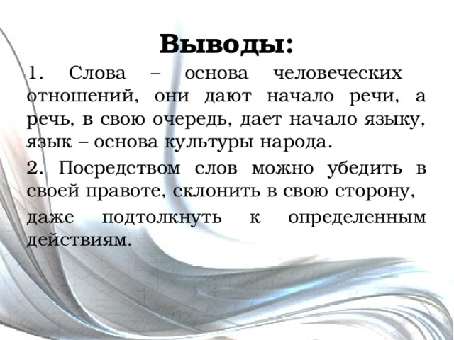 Выводы: 1. Слова – основа человеческих отношений, они дают начало речи, а речь, в свою очередь, дает начало языку, язык – основа культуры народа. 2. Посредством слов можно убедить в своей правоте, склонить в свою сторону, даже подтолкнуть к определенным действиям. 