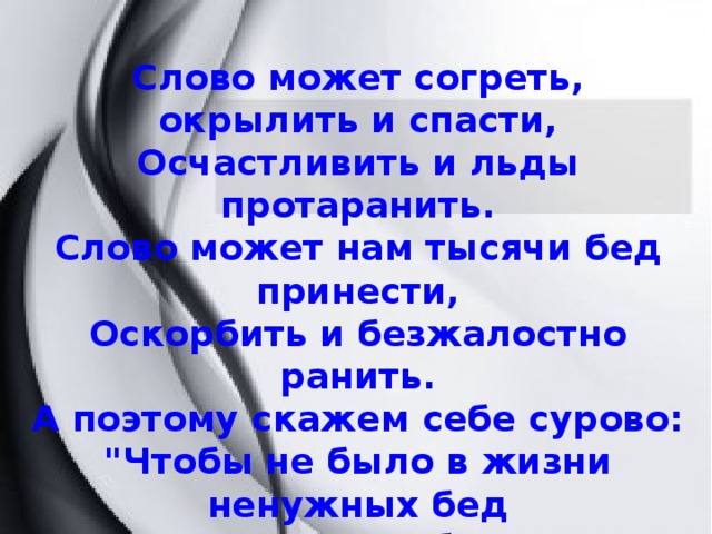 Слово может согреть, окрылить и спасти, Осчастливить и льды протаранить. Слово может нам тысячи бед принести, Оскорбить и безжалостно ранить. А поэтому скажем себе сурово: 